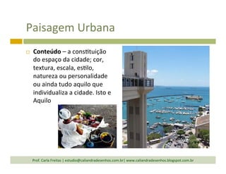 Paisagem	
  Urbana	
  
¨  Conteúdo	
  –	
  a	
  cons`tuição	
  
do	
  espaço	
  da	
  cidade;	
  cor,	
  
textura,	
  escala,	
  es`lo,	
  
natureza	
  ou	
  personalidade	
  
ou	
  ainda	
  tudo	
  aquilo	
  que	
  
individualiza	
  a	
  cidade.	
  Isto	
  e	
  
Aquilo	
  
Prof.	
  Carla	
  Freitas	
  |	
  estudio@caliandradesenhos.com.br|	
  www.caliandradesenhos.blogspot.com.br	
  
 