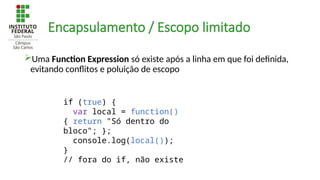 Encapsulamento / Escopo limitado
Uma Function Expression só existe após a linha em que foi definida,
evitando conflitos e poluição de escopo
if (true) {
var local = function()
{ return "Só dentro do
bloco"; };
console.log(local());
}
// fora do if, não existe
 