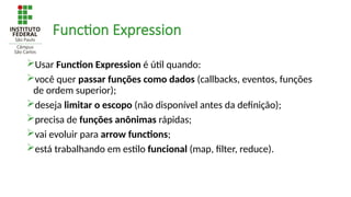Function Expression
Usar Function Expression é útil quando:
você quer passar funções como dados (callbacks, eventos, funções
de ordem superior);
deseja limitar o escopo (não disponível antes da definição);
precisa de funções anônimas rápidas;
vai evoluir para arrow functions;
está trabalhando em estilo funcional (map, filter, reduce).
 