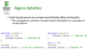 Alguns detalhes
function teste() {
var a = 10;
console.log(a); // Imprime 10
}
teste()
console.log(a); // Erro de referência
function teste() {
console.log(a); // Imprime 10
}
var a = 10;
teste()
console.log(a); // Imprime 10
Cada função possui um escopo novo limitado (bloco de função).
Por consequência, variáveis e funções internas não podem ser acessadas no
escopo externo.
 