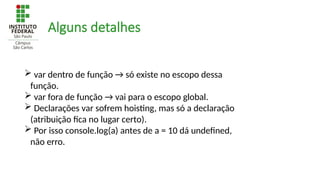 Alguns detalhes
 var dentro de função → só existe no escopo dessa
função.
 var fora de função → vai para o escopo global.
 Declarações var sofrem hoisting, mas só a declaração
(atribuição fica no lugar certo).
 Por isso console.log(a) antes de a = 10 dá undefined,
não erro.
 