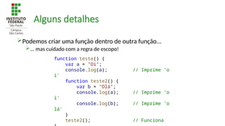 Alguns detalhes
Podemos criar uma função dentro de outra função...
... mas cuidado com a regra de escopo!
function teste() {
var a = "Oi";
console.log(a); // Imprime 'o
i'
function teste2() {
var b = "Olá";
console.log(a); // Imprime 'o
i'
console.log(b); // Imprime 'o
lá'
}
teste2(); // Funciona
 