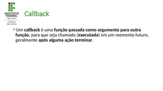 Callback
Um callback é uma função passada como argumento para outra
função, para que seja chamada (executada) em um momento futuro,
geralmente após alguma ação terminar.
 