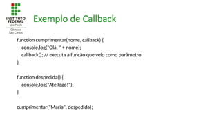 Exemplo de Callback
function cumprimentar(nome, callback) {
console.log("Olá, " + nome);
callback(); // executa a função que veio como parâmetro
}
function despedida() {
console.log("Até logo!");
}
cumprimentar("Maria", despedida);
 
