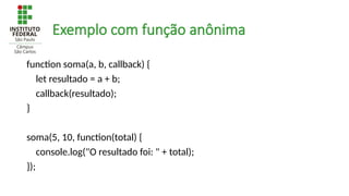 Exemplo com função anônima
function soma(a, b, callback) {
let resultado = a + b;
callback(resultado);
}
soma(5, 10, function(total) {
console.log("O resultado foi: " + total);
});
 