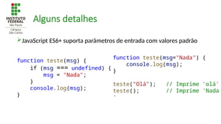 Alguns detalhes
JavaScript ES6+ suporta parâmetros de entrada com valores padrão
function teste(msg="Nada") {
console.log(msg);
}
teste("Olá"); // Imprime 'olá'
teste(); // Imprime 'Nada
'
function teste(msg) {
if (msg === undefined) {
msg = "Nada";
}
console.log(msg);
}
 