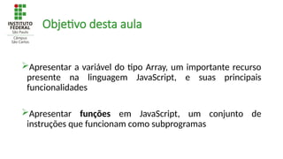 Objetivo desta aula
Apresentar a variável do tipo Array, um importante recurso
presente na linguagem JavaScript, e suas principais
funcionalidades
Apresentar funções em JavaScript, um conjunto de
instruções que funcionam como subprogramas
 