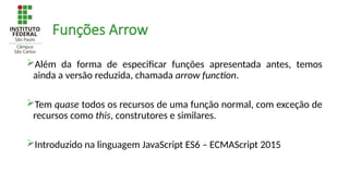 Funções Arrow
Além da forma de especificar funções apresentada antes, temos
ainda a versão reduzida, chamada arrow function.
Tem quase todos os recursos de uma função normal, com exceção de
recursos como this, construtores e similares.
Introduzido na linguagem JavaScript ES6 – ECMAScript 2015
 