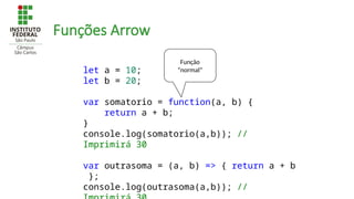Funções Arrow
let a = 10;
let b = 20;
var somatorio = function(a, b) {
return a + b;
}
console.log(somatorio(a,b)); //
Imprimirá 30
var outrasoma = (a, b) => { return a + b
};
console.log(outrasoma(a,b)); //
Função
“normal”
 