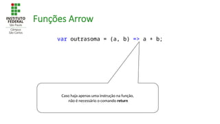 Funções Arrow
var outrasoma = (a, b) => a + b;
Caso haja apenas uma instrução na função,
não é necessário o comando return
 