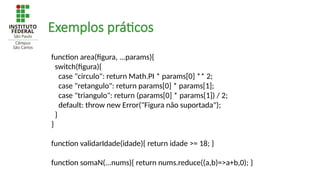 Exemplos práticos
function area(figura, ...params){
switch(figura){
case "circulo": return Math.PI * params[0] ** 2;
case "retangulo": return params[0] * params[1];
case "triangulo": return (params[0] * params[1]) / 2;
default: throw new Error("Figura não suportada");
}
}
function validarIdade(idade){ return idade >= 18; }
function somaN(...nums){ return nums.reduce((a,b)=>a+b,0); }
 