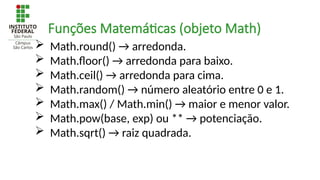  Math.round() → arredonda.
 Math.floor() → arredonda para baixo.
 Math.ceil() → arredonda para cima.
 Math.random() → número aleatório entre 0 e 1.
 Math.max() / Math.min() → maior e menor valor.
 Math.pow(base, exp) ou ** → potenciação.
 Math.sqrt() → raiz quadrada.
Funções Matemáticas (objeto Math)
 