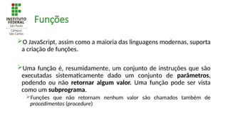 Funções
O JavaScript, assim como a maioria das linguagens modernas, suporta
a criação de funções.
Uma função é, resumidamente, um conjunto de instruções que são
executadas sistematicamente dado um conjunto de parâmetros,
podendo ou não retornar algum valor. Uma função pode ser vista
como um subprograma.
Funções que não retornam nenhum valor são chamados também de
procedimentos (procedure)
 