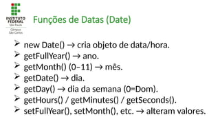  new Date() → cria objeto de data/hora.
 getFullYear() → ano.
 getMonth() (0–11) → mês.
 getDate() → dia.
 getDay() → dia da semana (0=Dom).
 getHours() / getMinutes() / getSeconds().
 setFullYear(), setMonth(), etc. → alteram valores.
Funções de Datas (Date)
 