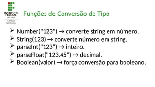  Number("123") → converte string em número.
 String(123) → converte número em string.
 parseInt("123") → inteiro.
 parseFloat("123.45") → decimal.
 Boolean(valor) → força conversão para booleano.
Funções de Conversão de Tipo
 