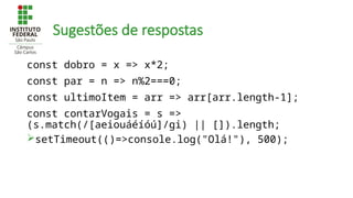 Sugestões de respostas
const dobro = x => x*2;
const par = n => n%2===0;
const ultimoItem = arr => arr[arr.length-1];
const contarVogais = s =>
(s.match(/[aeiouáéíóú]/gi) || []).length;
setTimeout(()=>console.log("Olá!"), 500);
 
