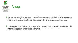 Arrays
Arrays (tradução: vetores, também chamado de listas) são recursos
importantes para qualquer linguagem de programação moderna.
O objetivo do vetor é o de armazenar um número qualquer de
informações em uma única variável
 