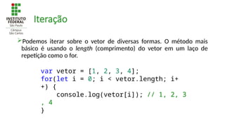 Iteração
Podemos iterar sobre o vetor de diversas formas. O método mais
básico é usando o length (comprimento) do vetor em um laço de
repetição como o for.
var vetor = [1, 2, 3, 4];
for(let i = 0; i < vetor.length; i+
+) {
console.log(vetor[i]); // 1, 2, 3
, 4
}
 