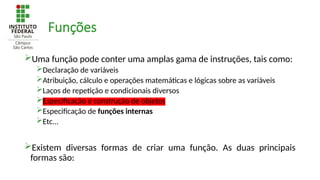 Funções
Uma função pode conter uma amplas gama de instruções, tais como:
Declaração de variáveis
Atribuição, cálculo e operações matemáticas e lógicas sobre as variáveis
Laços de repetição e condicionais diversos
Especificação e construção de objetos
Especificação de funções internas
Etc...
Existem diversas formas de criar uma função. As duas principais
formas são:
 