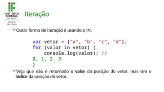 Iteração
Outra forma de iteração é usando o IN:
Veja que não é retornado o valor da posição do vetor, mas sim o
índice da posição do vetor.
var vetor = ["a", "b", "c", "d"];
for (valor in vetor) {
console.log(valor); //
0, 1, 2, 3
}
 