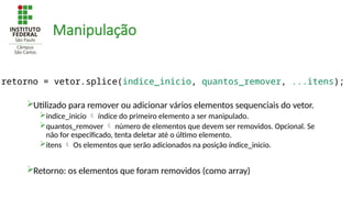 Manipulação
Utilizado para remover ou adicionar vários elementos sequenciais do vetor.
indice_inicio  índice do primeiro elemento a ser manipulado.
quantos_remover  número de elementos que devem ser removidos. Opcional. Se
não for especificado, tenta deletar até o último elemento.
itens  Os elementos que serão adicionados na posição índice_inicio.
Retorno: os elementos que foram removidos (como array)
retorno = vetor.splice(indice_inicio, quantos_remover, ...itens);
 