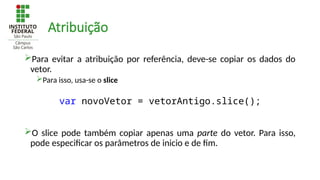 Atribuição
Para evitar a atribuição por referência, deve-se copiar os dados do
vetor.
Para isso, usa-se o slice
O slice pode também copiar apenas uma parte do vetor. Para isso,
pode especificar os parâmetros de inicio e de fim.
var novoVetor = vetorAntigo.slice();
 