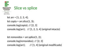 Slice vs splice
let arr = [1, 2, 3, 4];
let copia = arr.slice(1, 3);
console.log(copia); // [2, 3]
console.log(arr); // [1, 2, 3, 4] (original intacto)
let removidos = arr.splice(1, 2);
console.log(removidos); // [2, 3]
console.log(arr); // [1, 4] (original modificado)
 