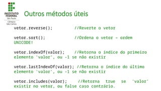 Outros métodos úteis
vetor.reverse(); //Reverte o vetor
vetor.sort(); //Ordena o vetor – ordem
UNICODE!
vetor.indexOf(valor); //Retorna o índice do primeiro
elemento 'valor', ou -1 se não existir
vetor.lastIndexOf(valor); //Retorna o índice do último
elemento 'valor', ou -1 se não existir
vetor.includes(valor); //Retorna true se 'valor'
existir no vetor, ou false caso contrário.
 
