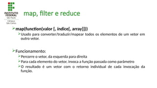 map, filter e reduce
map(function(valor [, índice[, array]]))
Usado para converter/traduzir/mapear todos os elementos de um vetor em
outro vetor.
Funcionamento:
Percorre o vetor, da esquerda para direita
Para cada elemento do vetor, invoca a função passada como parâmetro
O resultado é um vetor com o retorno individual de cada invocação da
função.
 