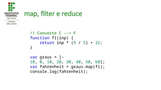 map, filter e reduce
// Converte C --> F
function f1(inp) {
return inp * (9 / 5) + 32;
}
var graus = [-
10, 0, 10, 20, 30, 40, 50, 60];
var fahrenheit = graus.map(f1);
console.log(fahrenheit);
 