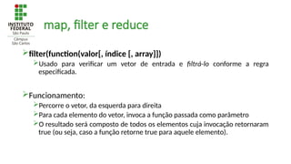 map, filter e reduce
filter(function(valor[, índice [, array]])
Usado para verificar um vetor de entrada e filtrá-lo conforme a regra
especificada.
Funcionamento:
Percorre o vetor, da esquerda para direita
Para cada elemento do vetor, invoca a função passada como parâmetro
O resultado será composto de todos os elementos cuja invocação retornaram
true (ou seja, caso a função retorne true para aquele elemento).
 