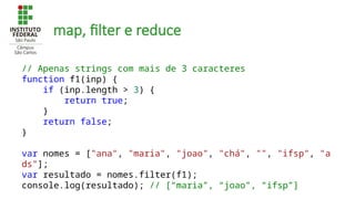 map, filter e reduce
// Apenas strings com mais de 3 caracteres
function f1(inp) {
if (inp.length > 3) {
return true;
}
return false;
}
var nomes = ["ana", "maria", "joao", "chá", "", "ifsp", "a
ds"];
var resultado = nomes.filter(f1);
console.log(resultado); // [“maria”, “joao”, “ifsp”]
 