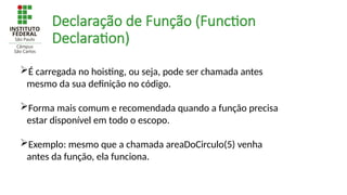 Declaração de Função (Function
Declaration)
É carregada no hoisting, ou seja, pode ser chamada antes
mesmo da sua definição no código.
Forma mais comum e recomendada quando a função precisa
estar disponível em todo o escopo.
Exemplo: mesmo que a chamada areaDoCirculo(5) venha
antes da função, ela funciona.
 