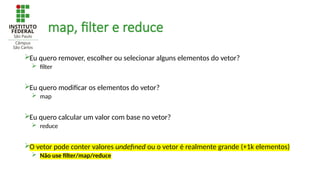 map, filter e reduce
Eu quero remover, escolher ou selecionar alguns elementos do vetor?
 filter
Eu quero modificar os elementos do vetor?
 map
Eu quero calcular um valor com base no vetor?
 reduce
O vetor pode conter valores undefined ou o vetor é realmente grande (+1k elementos)
 Não use filter/map/reduce
 