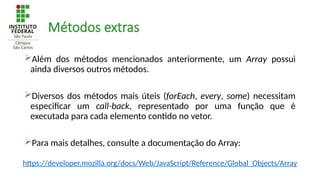 Métodos extras
Além dos métodos mencionados anteriormente, um Array possui
ainda diversos outros métodos.
Diversos dos métodos mais úteis (forEach, every, some) necessitam
especificar um call-back, representado por uma função que é
executada para cada elemento contido no vetor.
Para mais detalhes, consulte a documentação do Array:
https://developer.mozilla.org/docs/Web/JavaScript/Reference/Global_Objects/Array
 
