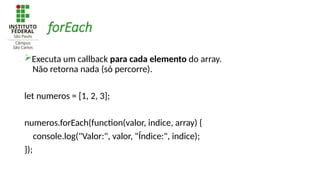 forEach
Executa um callback para cada elemento do array.
Não retorna nada (só percorre).
let numeros = [1, 2, 3];
numeros.forEach(function(valor, indice, array) {
console.log("Valor:", valor, "Índice:", indice);
});
 