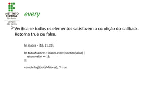 every
Verifica se todos os elementos satisfazem a condição do callback.
Retorna true ou false.
let idades = [18, 21, 25];
let todosMaiores = idades.every(function(valor) {
return valor >= 18;
});
console.log(todosMaiores); // true
 