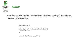 some
Verifica se pelo menos um elemento satisfaz a condição do callback.
Retorna true ou false.
let notas = [4, 7, 9];
let temReprovado = notas.some(function(valor) {
return valor < 5;
});
console.log(temReprovado); // true
 