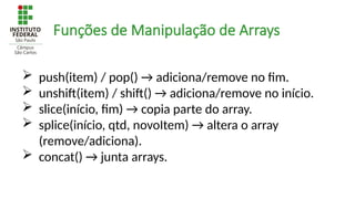 Funções de Manipulação de Arrays
 push(item) / pop() → adiciona/remove no fim.
 unshift(item) / shift() → adiciona/remove no início.
 slice(início, fim) → copia parte do array.
 splice(início, qtd, novoItem) → altera o array
(remove/adiciona).
 concat() → junta arrays.
 