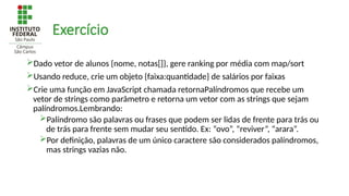Exercício
Dado vetor de alunos {nome, notas[]}, gere ranking por média com map/sort
Usando reduce, crie um objeto {faixa:quantidade} de salários por faixas
Crie uma função em JavaScript chamada retornaPalíndromos que recebe um
vetor de strings como parâmetro e retorna um vetor com as strings que sejam
palíndromos.Lembrando:
Palíndromo são palavras ou frases que podem ser lidas de frente para trás ou
de trás para frente sem mudar seu sentido. Ex: “ovo”, “reviver”, “arara”.
Por definição, palavras de um único caractere são considerados palíndromos,
mas strings vazias não.
 