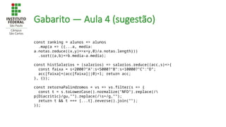 Gabarito — Aula 4 (sugestão)
const ranking = alunos => alunos
.map(a => ({...a, media:
a.notas.reduce((x,y)=>x+y,0)/a.notas.length}))
.sort((a,b)=>b.media-a.media);
const histSalarios = (salarios) => salarios.reduce((acc,s)=>{
const faixa = s<2000?"A":s<5000?"B":s<10000?"C":"D";
acc[faixa]=(acc[faixa]||0)+1; return acc;
}, {});
const retornaPalindromos = vs => vs.filter(s => {
const t = s.toLowerCase().normalize("NFD").replace(/
p{Diacritic}/gu,"").replace(/s+/g,"");
return t && t === [...t].reverse().join("");
});
 