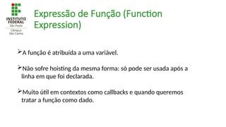 Expressão de Função (Function
Expression)
A função é atribuída a uma variável.
Não sofre hoisting da mesma forma: só pode ser usada após a
linha em que foi declarada.
Muito útil em contextos como callbacks e quando queremos
tratar a função como dado.
 