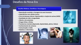 • Reprodução assistida e clonagem de seres humanos
• Experiências com células-tronco
• Cura de doenças (câncer, hipertensão) e criação de vacinas (AIDS)
• Qualidade de vida e longevidade
• Aborto e da eutanásia
• Drogas lícitas e ilícitas
• Transtornos mentais (depressão, bipolaridade, pânico, fobias)
• Conhecimento do universo
• Comunicação e mídia
• Robótica e informática
Desafios Médicos, Científicos e Tecnológicos
 