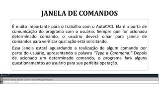 JANELA DE COMANDOS
É muito importante para o trabalho com o AutoCAD. Ela é a porta de
comunicação do programa com o usuário. Sempre que for acionado
determinado comando, o usuário deverá olhar para janela de
comandos para verificar qual ação está solicitando.
Essa janela estará aguardando a realização de algum comando por
parte do usuário, apresentando a palavra “Type a Command:” Depois
de acionado um determinado comando, o programa fará alguns
questionamentos ao usuário para sua perfeita operação.
 