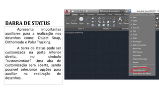 BARRA DE STATUS
Apresenta importantes
auxiliares para a realização nos
desenhos como: Object Snap,
Orthomode e Polar Tracking.
A barra de status pode ser
customizada na parte inferior
direita, no símbolo
“customization”. Uma aba de
customização será aberta, sendo
possível selecionar opções para
auxiliar na realização de
desenhos.
 