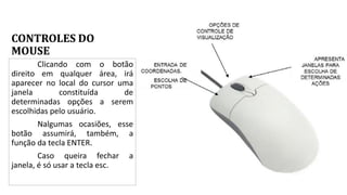 CONTROLES DO
MOUSE
Clicando com o botão
direito em qualquer área, irá
aparecer no local do cursor uma
janela constituída de
determinadas opções a serem
escolhidas pelo usuário.
Nalgumas ocasiões, esse
botão assumirá, também, a
função da tecla ENTER.
Caso queira fechar a
janela, é só usar a tecla esc.
 