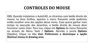CONTROLES DO MOUSE
OBS: Quando instalamos o AutoCAD, se clicarmos com botão direito do
mouse na Área Gráfica, aparece o menu flutuante onde podemos
então escolher uma das opções desse menu. Caso queira ganhar mais
tempo na execução dos desenhos, o botão direito do mouse deve
funcionar como enter. Para isso, clique em Options do menu flutuante
ou através do Menu Tools / Options. Abrindo a janela Options
(Opções), Clique na Aba User Preferences e desmarque a opção
Shortcut menus in drawing area.
 