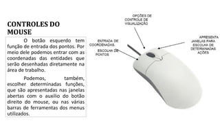 CONTROLES DO
MOUSE
O botão esquerdo tem
função de entrada dos pontos. Por
meio dele podemos entrar com as
coordenadas das entidades que
serão desenhadas diretamente na
área de trabalho.
Podemos, também,
escolher determinadas funções,
que são apresentadas nas janelas
abertas com o auxilio do botão
direito do mouse, ou nas várias
barras de ferramentas dos menus
utilizados.
 