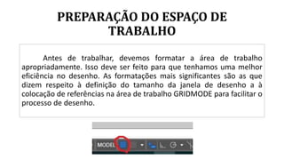 PREPARAÇÃO DO ESPAÇO DE
TRABALHO
Antes de trabalhar, devemos formatar a área de trabalho
apropriadamente. Isso deve ser feito para que tenhamos uma melhor
eficiência no desenho. As formatações mais significantes são as que
dizem respeito à definição do tamanho da janela de desenho a à
colocação de referências na área de trabalho GRIDMODE para facilitar o
processo de desenho.
 