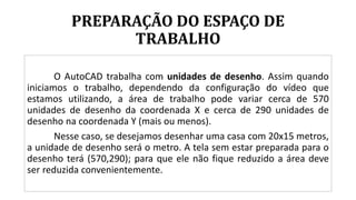 PREPARAÇÃO DO ESPAÇO DE
TRABALHO
O AutoCAD trabalha com unidades de desenho. Assim quando
iniciamos o trabalho, dependendo da configuração do vídeo que
estamos utilizando, a área de trabalho pode variar cerca de 570
unidades de desenho da coordenada X e cerca de 290 unidades de
desenho na coordenada Y (mais ou menos).
Nesse caso, se desejamos desenhar uma casa com 20x15 metros,
a unidade de desenho será o metro. A tela sem estar preparada para o
desenho terá (570,290); para que ele não fique reduzido a área deve
ser reduzida convenientemente.
 